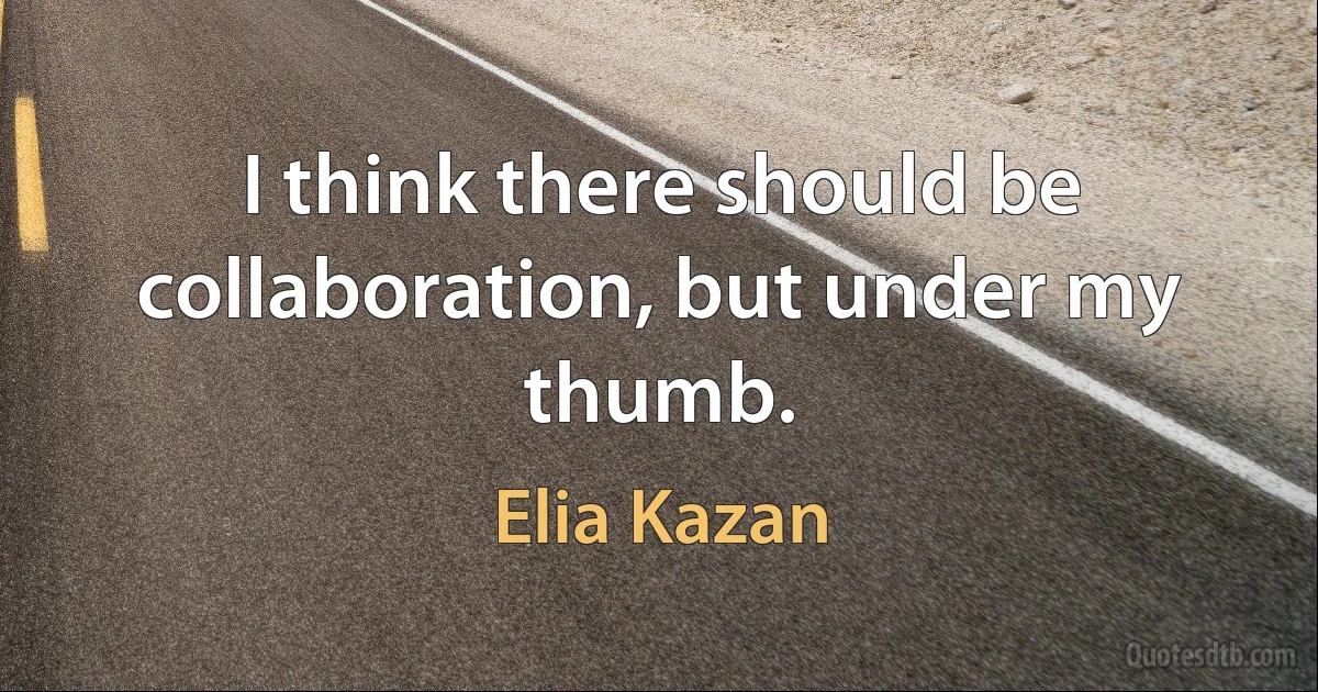 I think there should be collaboration, but under my thumb. (Elia Kazan)