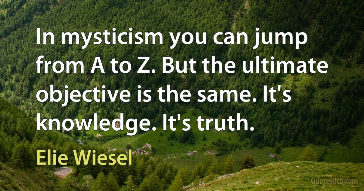 In mysticism you can jump from A to Z. But the ultimate objective is the same. It's knowledge. It's truth. (Elie Wiesel)