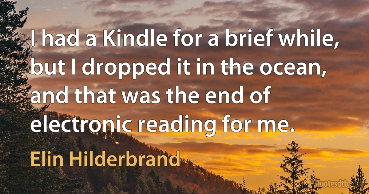 I had a Kindle for a brief while, but I dropped it in the ocean, and that was the end of electronic reading for me. (Elin Hilderbrand)