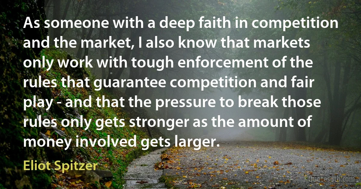 As someone with a deep faith in competition and the market, I also know that markets only work with tough enforcement of the rules that guarantee competition and fair play - and that the pressure to break those rules only gets stronger as the amount of money involved gets larger. (Eliot Spitzer)