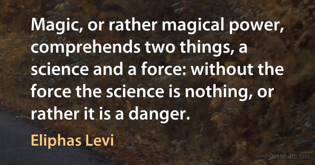 Magic, or rather magical power, comprehends two things, a science and a force: without the force the science is nothing, or rather it is a danger. (Eliphas Levi)