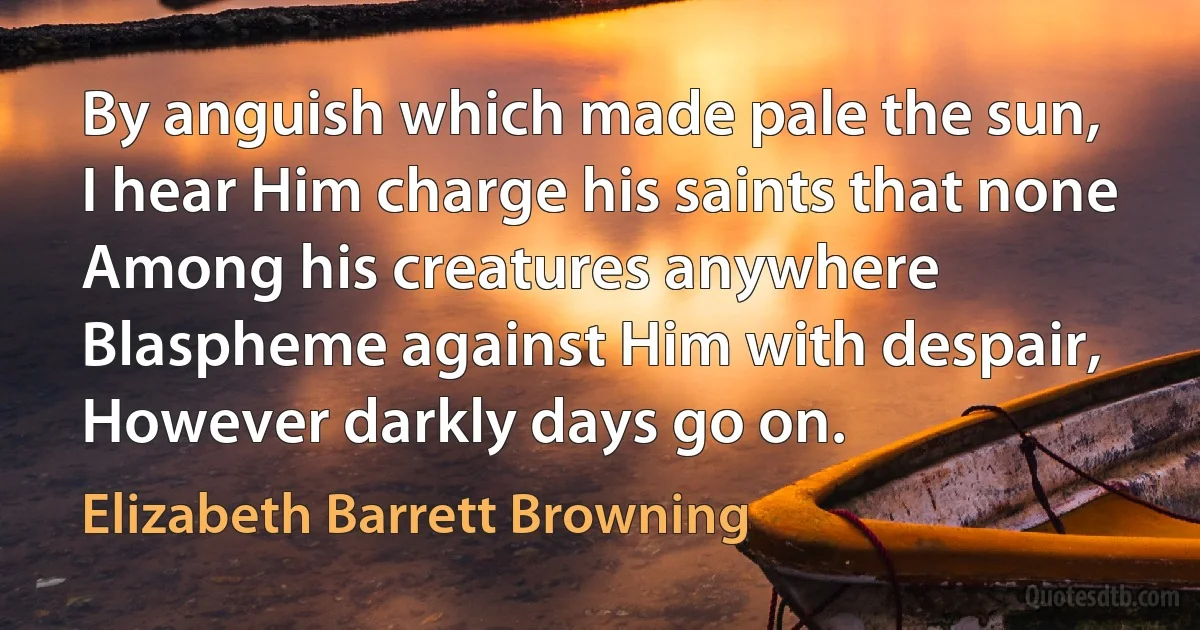 By anguish which made pale the sun,
I hear Him charge his saints that none
Among his creatures anywhere
Blaspheme against Him with despair,
However darkly days go on. (Elizabeth Barrett Browning)