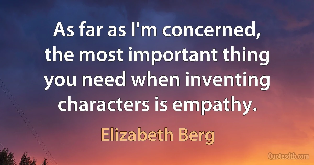 As far as I'm concerned, the most important thing you need when inventing characters is empathy. (Elizabeth Berg)