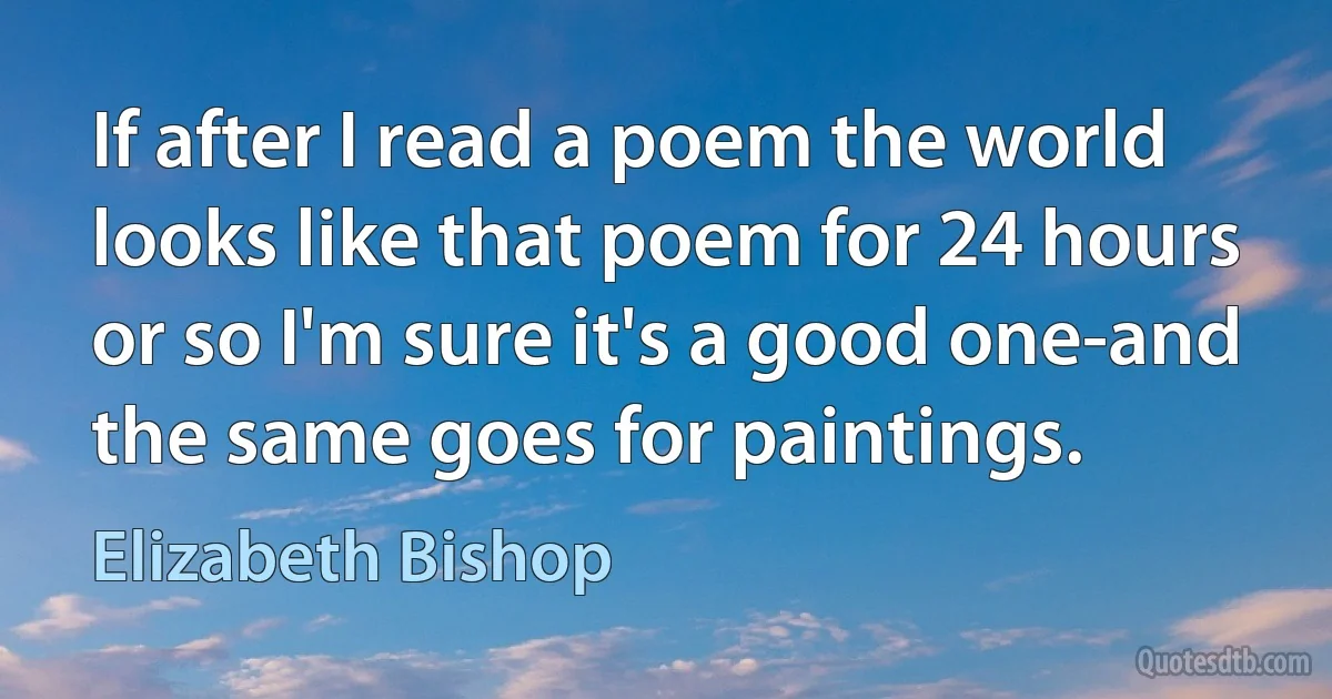 If after I read a poem the world looks like that poem for 24 hours or so I'm sure it's a good one-and the same goes for paintings. (Elizabeth Bishop)