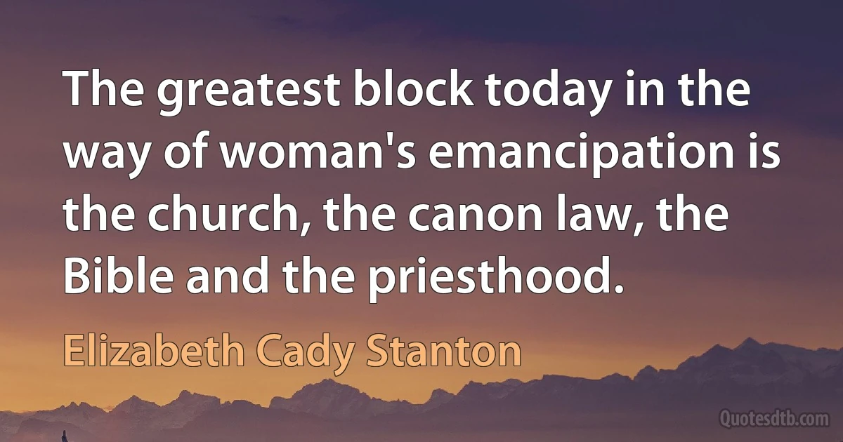 The greatest block today in the way of woman's emancipation is the church, the canon law, the Bible and the priesthood. (Elizabeth Cady Stanton)