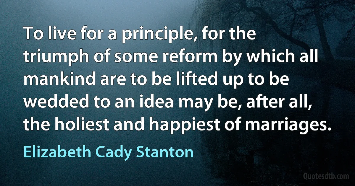 To live for a principle, for the triumph of some reform by which all mankind are to be lifted up to be wedded to an idea may be, after all, the holiest and happiest of marriages. (Elizabeth Cady Stanton)