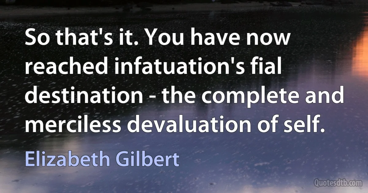 So that's it. You have now reached infatuation's fial destination - the complete and merciless devaluation of self. (Elizabeth Gilbert)