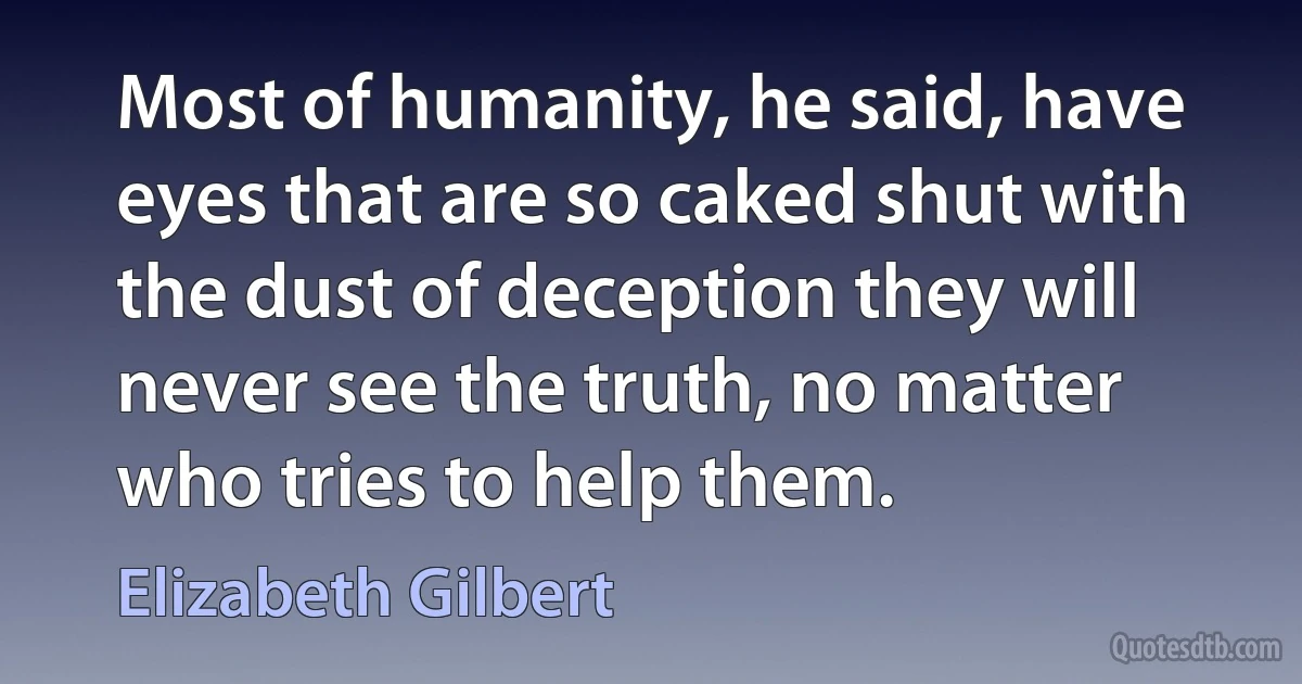 Most of humanity, he said, have eyes that are so caked shut with the dust of deception they will never see the truth, no matter who tries to help them. (Elizabeth Gilbert)