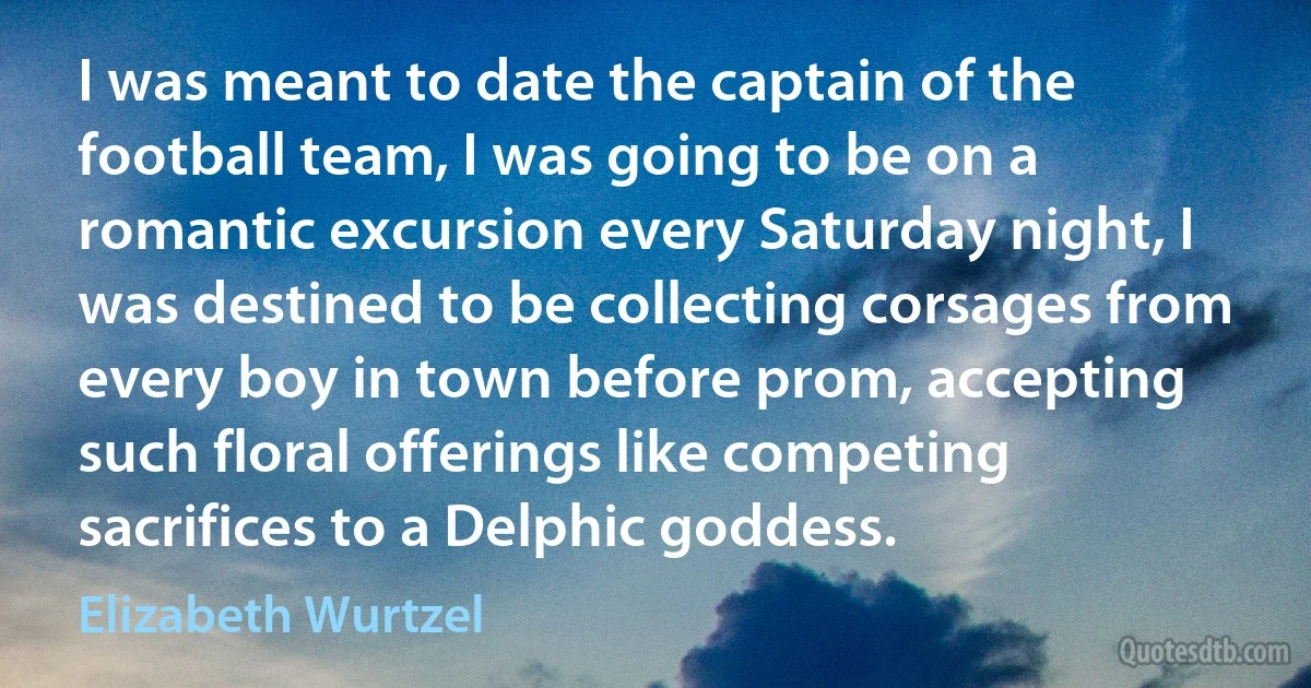 I was meant to date the captain of the football team, I was going to be on a romantic excursion every Saturday night, I was destined to be collecting corsages from every boy in town before prom, accepting such floral offerings like competing sacrifices to a Delphic goddess. (Elizabeth Wurtzel)