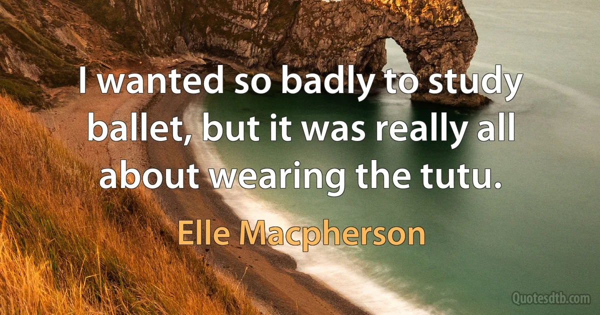 I wanted so badly to study ballet, but it was really all about wearing the tutu. (Elle Macpherson)