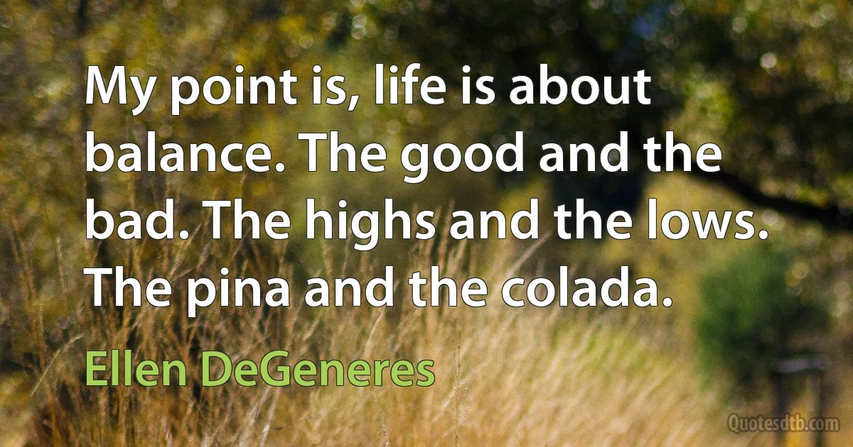 My point is, life is about balance. The good and the bad. The highs and the lows. The pina and the colada. (Ellen DeGeneres)