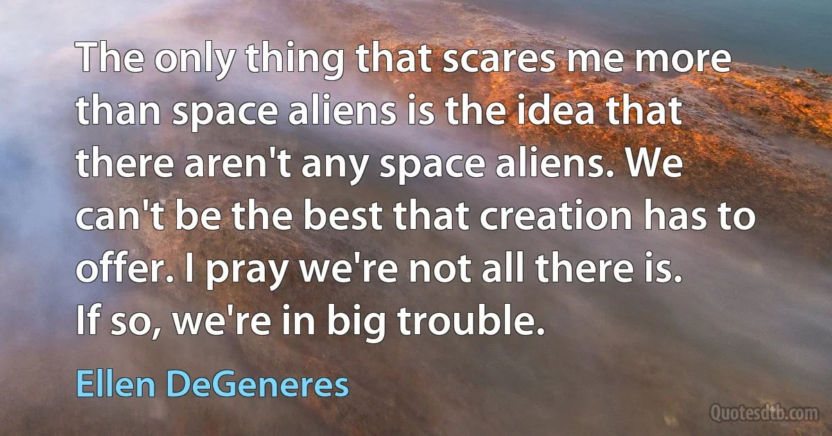 The only thing that scares me more than space aliens is the idea that there aren't any space aliens. We can't be the best that creation has to offer. I pray we're not all there is. If so, we're in big trouble. (Ellen DeGeneres)