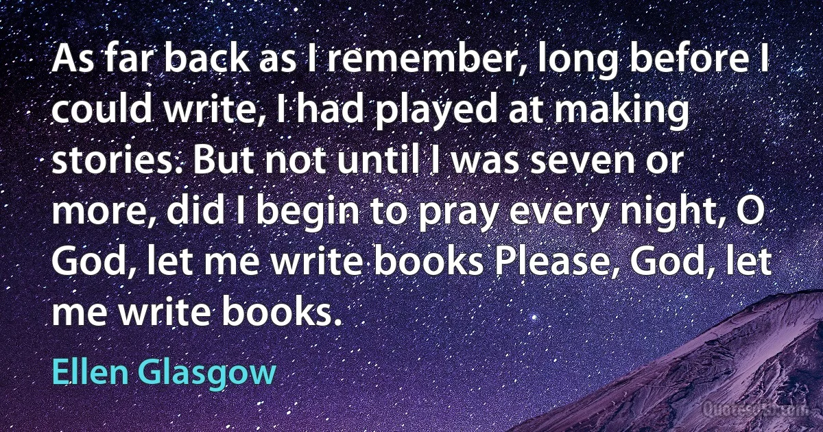 As far back as I remember, long before I could write, I had played at making stories. But not until I was seven or more, did I begin to pray every night, O God, let me write books Please, God, let me write books. (Ellen Glasgow)