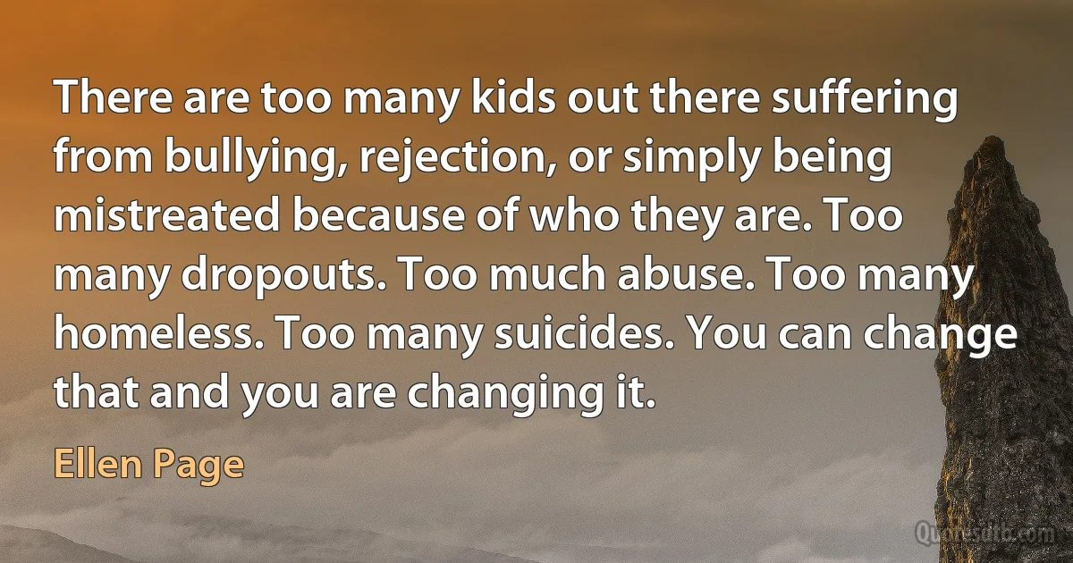 There are too many kids out there suffering from bullying, rejection, or simply being mistreated because of who they are. Too many dropouts. Too much abuse. Too many homeless. Too many suicides. You can change that and you are changing it. (Ellen Page)