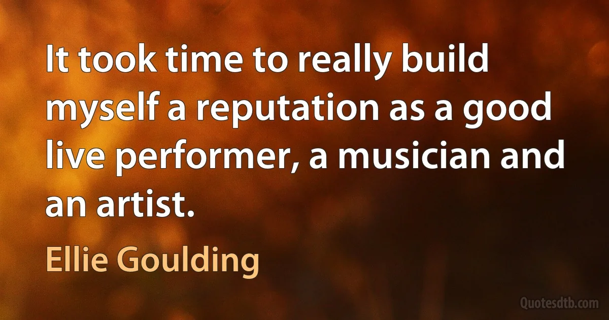 It took time to really build myself a reputation as a good live performer, a musician and an artist. (Ellie Goulding)