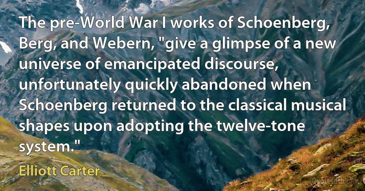 The pre-World War I works of Schoenberg, Berg, and Webern, "give a glimpse of a new universe of emancipated discourse, unfortunately quickly abandoned when Schoenberg returned to the classical musical shapes upon adopting the twelve-tone system." (Elliott Carter)