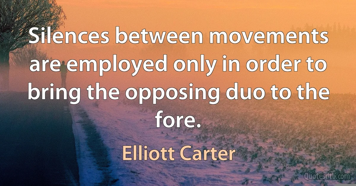 Silences between movements are employed only in order to bring the opposing duo to the fore. (Elliott Carter)