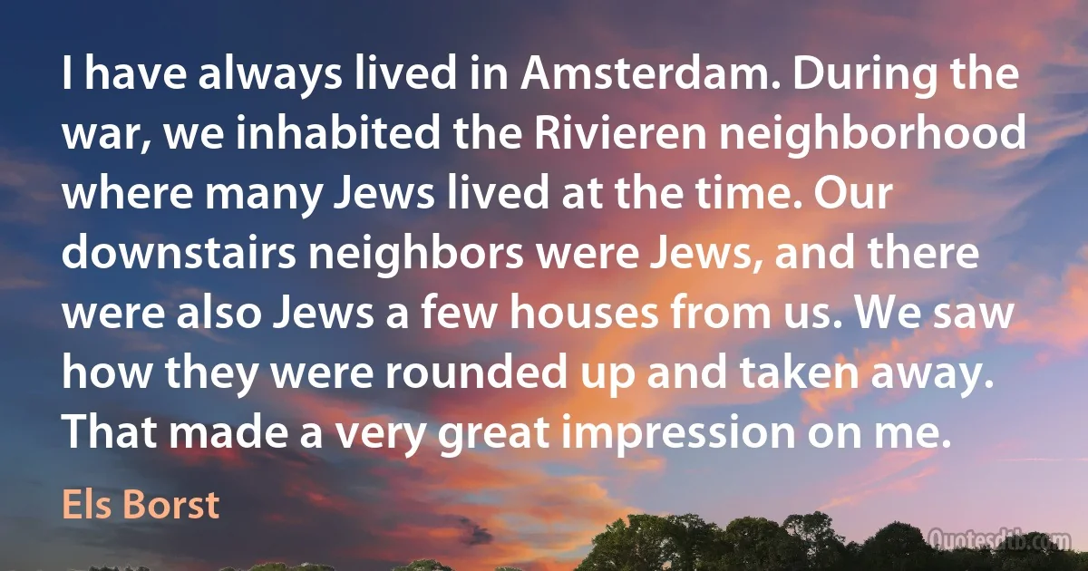 I have always lived in Amsterdam. During the war, we inhabited the Rivieren neighborhood where many Jews lived at the time. Our downstairs neighbors were Jews, and there were also Jews a few houses from us. We saw how they were rounded up and taken away. That made a very great impression on me. (Els Borst)