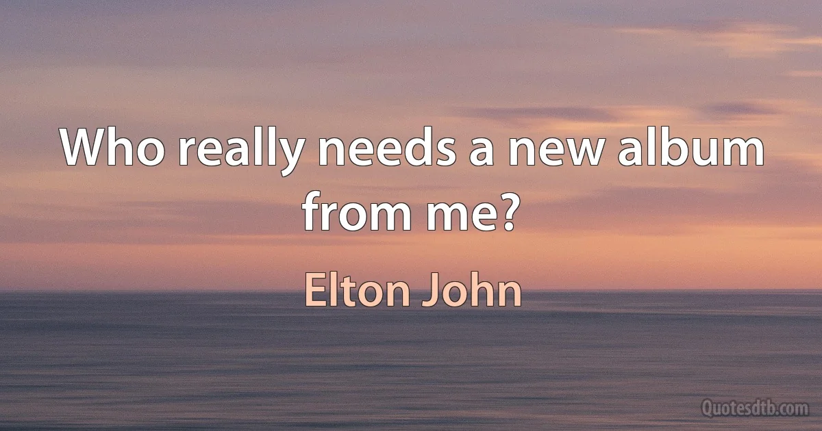 Who really needs a new album from me? (Elton John)