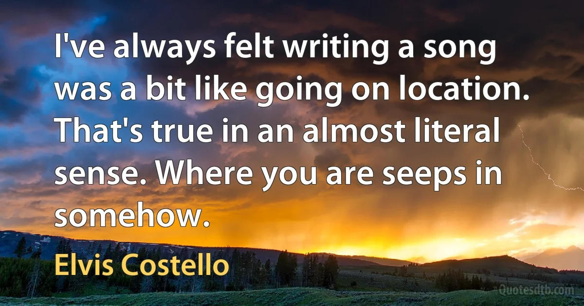 I've always felt writing a song was a bit like going on location. That's true in an almost literal sense. Where you are seeps in somehow. (Elvis Costello)