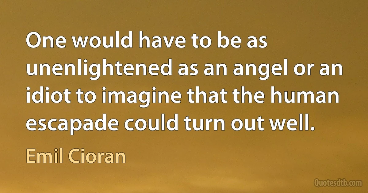 One would have to be as unenlightened as an angel or an idiot to imagine that the human escapade could turn out well. (Emil Cioran)