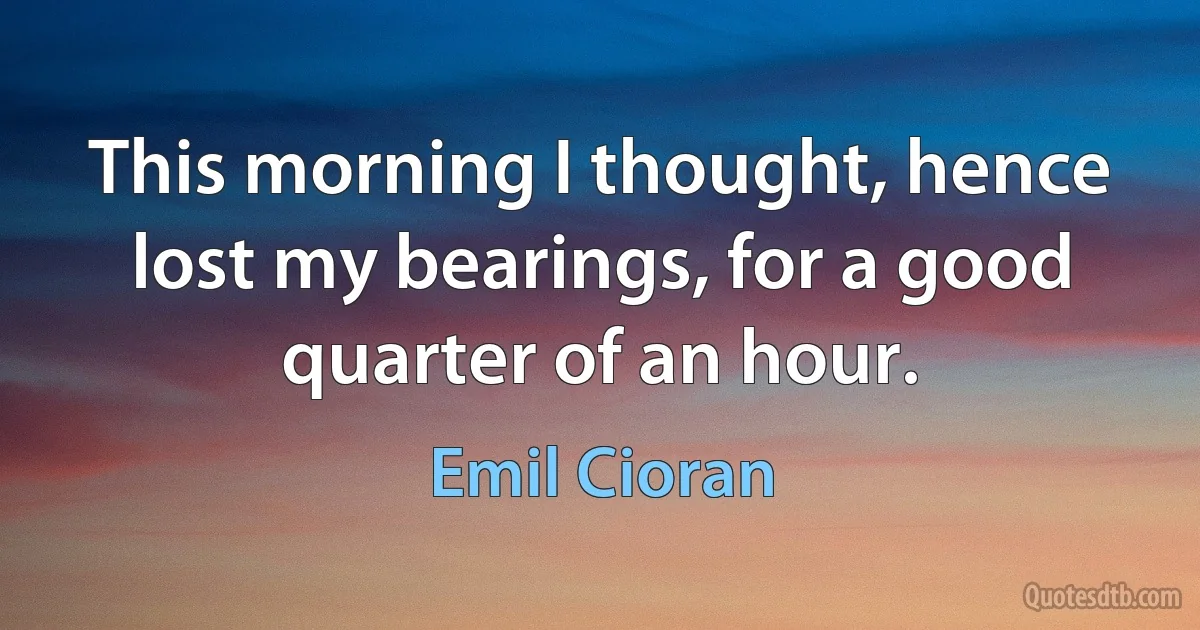 This morning I thought, hence lost my bearings, for a good quarter of an hour. (Emil Cioran)