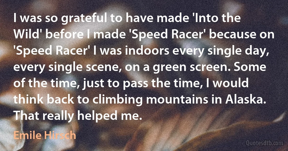 I was so grateful to have made 'Into the Wild' before I made 'Speed Racer' because on 'Speed Racer' I was indoors every single day, every single scene, on a green screen. Some of the time, just to pass the time, I would think back to climbing mountains in Alaska. That really helped me. (Emile Hirsch)