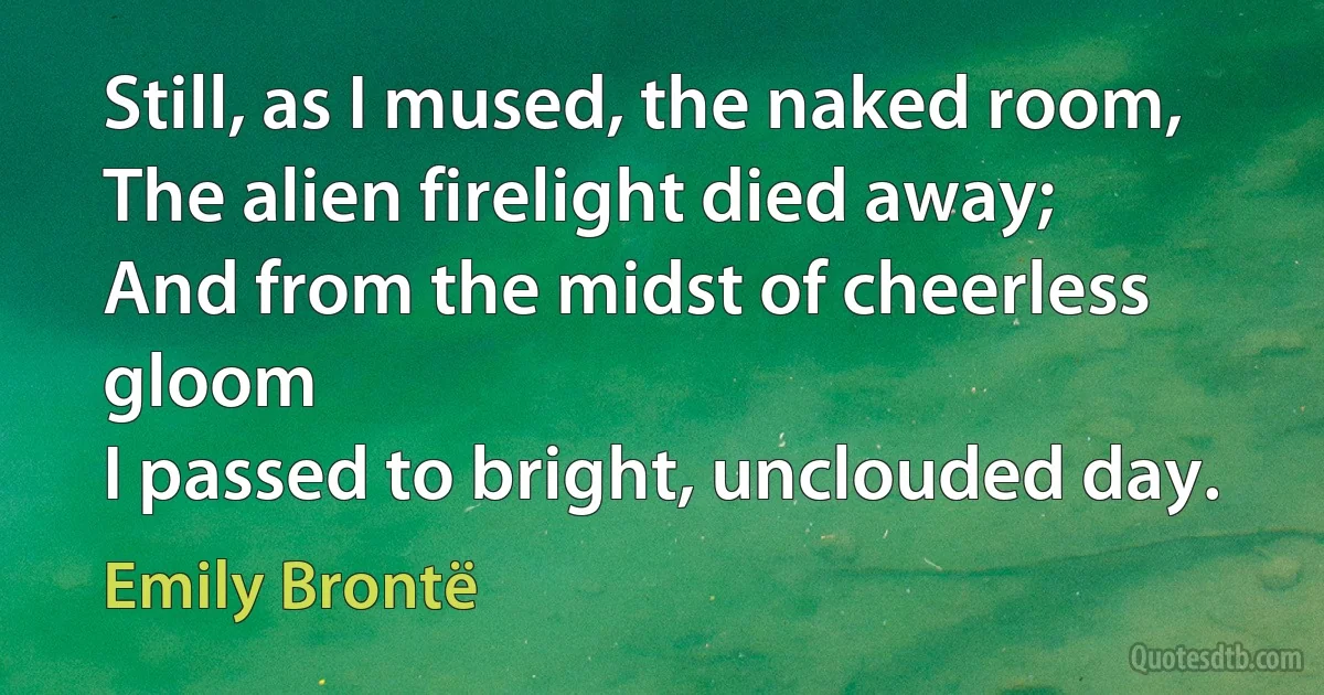 Still, as I mused, the naked room,
The alien firelight died away;
And from the midst of cheerless gloom
I passed to bright, unclouded day. (Emily Brontë)