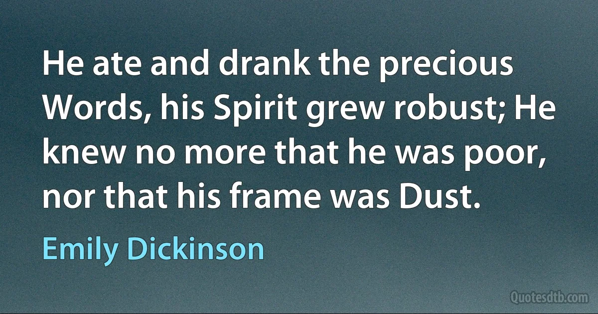 He ate and drank the precious Words, his Spirit grew robust; He knew no more that he was poor, nor that his frame was Dust. (Emily Dickinson)