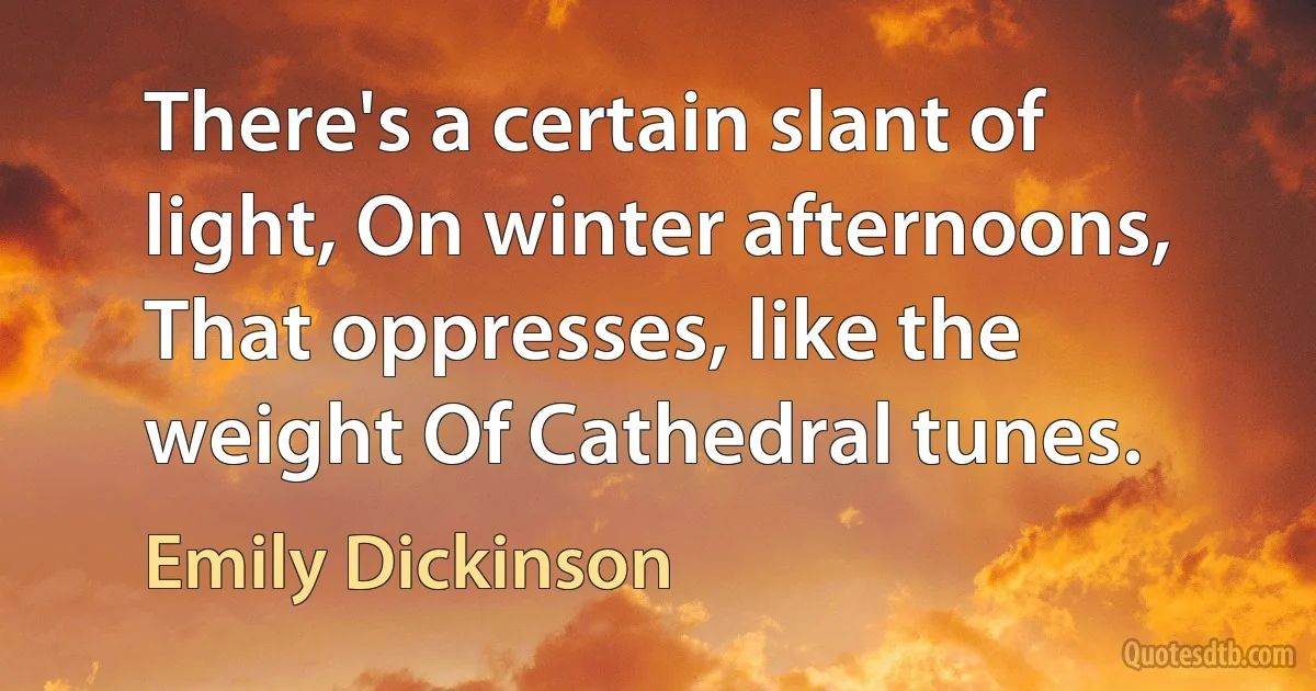 There's a certain slant of light, On winter afternoons, That oppresses, like the weight Of Cathedral tunes. (Emily Dickinson)