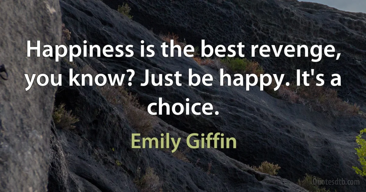 Happiness is the best revenge, you know? Just be happy. It's a choice. (Emily Giffin)