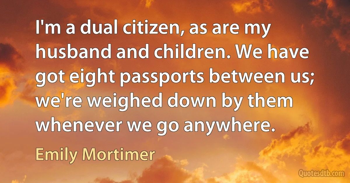 I'm a dual citizen, as are my husband and children. We have got eight passports between us; we're weighed down by them whenever we go anywhere. (Emily Mortimer)