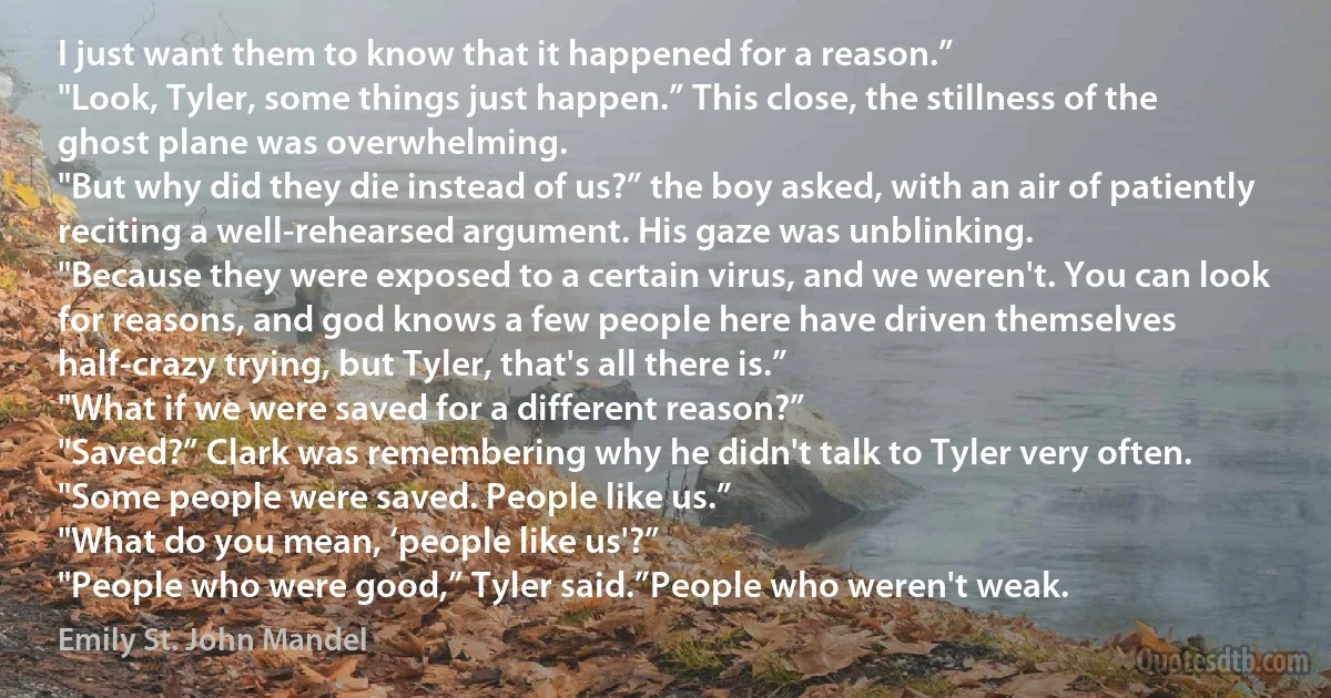 I just want them to know that it happened for a reason.”
"Look, Tyler, some things just happen.” This close, the stillness of the ghost plane was overwhelming.
"But why did they die instead of us?” the boy asked, with an air of patiently reciting a well-rehearsed argument. His gaze was unblinking.
"Because they were exposed to a certain virus, and we weren't. You can look for reasons, and god knows a few people here have driven themselves half-crazy trying, but Tyler, that's all there is.”
"What if we were saved for a different reason?”
"Saved?” Clark was remembering why he didn't talk to Tyler very often.
"Some people were saved. People like us.”
"What do you mean, ‘people like us'?”
"People who were good,” Tyler said.”People who weren't weak. (Emily St. John Mandel)