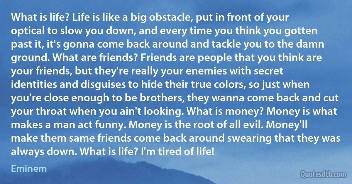 What is life? Life is like a big obstacle, put in front of your optical to slow you down, and every time you think you gotten past it, it's gonna come back around and tackle you to the damn ground. What are friends? Friends are people that you think are your friends, but they're really your enemies with secret identities and disguises to hide their true colors, so just when you're close enough to be brothers, they wanna come back and cut your throat when you ain't looking. What is money? Money is what makes a man act funny. Money is the root of all evil. Money'll make them same friends come back around swearing that they was always down. What is life? I'm tired of life! (Eminem)