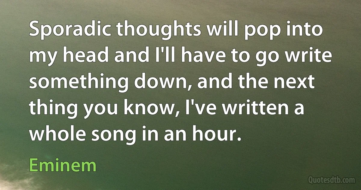 Sporadic thoughts will pop into my head and I'll have to go write something down, and the next thing you know, I've written a whole song in an hour. (Eminem)