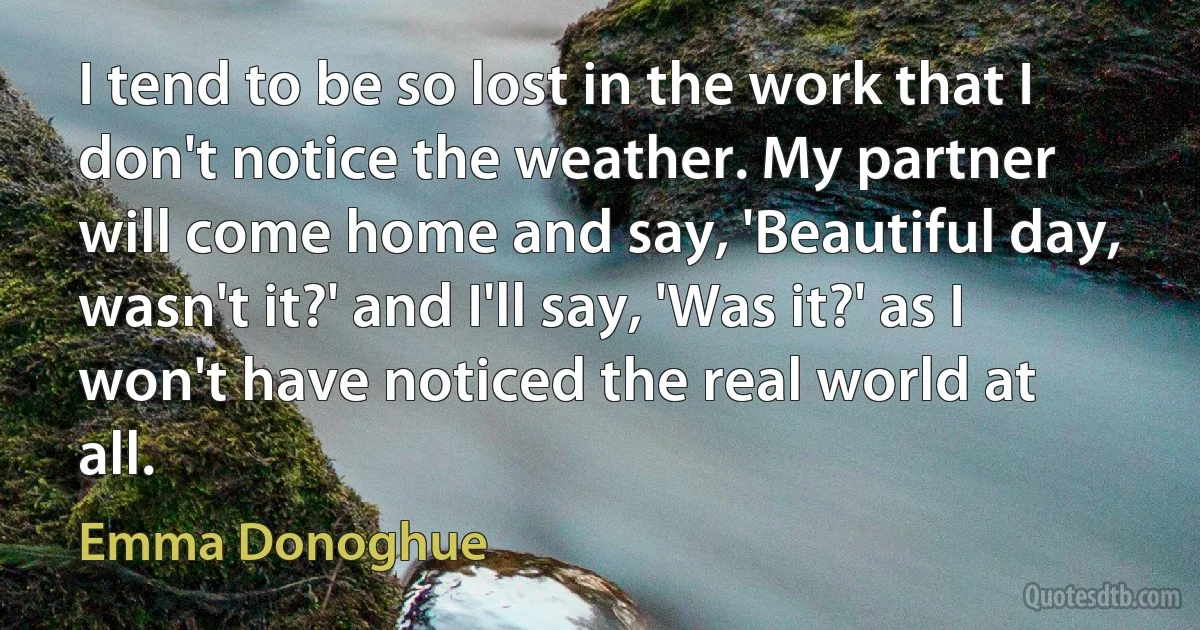 I tend to be so lost in the work that I don't notice the weather. My partner will come home and say, 'Beautiful day, wasn't it?' and I'll say, 'Was it?' as I won't have noticed the real world at all. (Emma Donoghue)