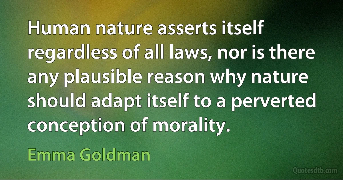 Human nature asserts itself regardless of all laws, nor is there any plausible reason why nature should adapt itself to a perverted conception of morality. (Emma Goldman)