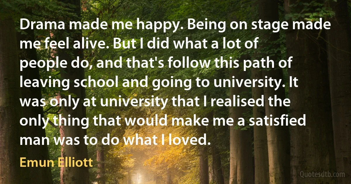 Drama made me happy. Being on stage made me feel alive. But I did what a lot of people do, and that's follow this path of leaving school and going to university. It was only at university that I realised the only thing that would make me a satisfied man was to do what I loved. (Emun Elliott)