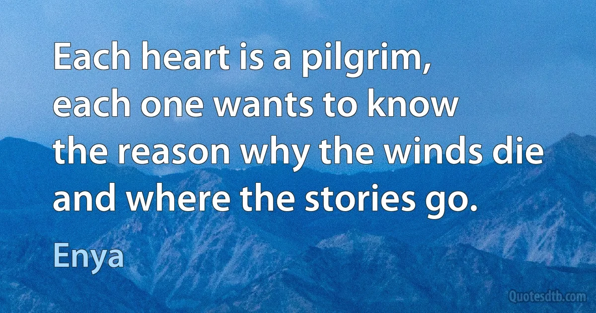 Each heart is a pilgrim,
each one wants to know
the reason why the winds die
and where the stories go. (Enya)