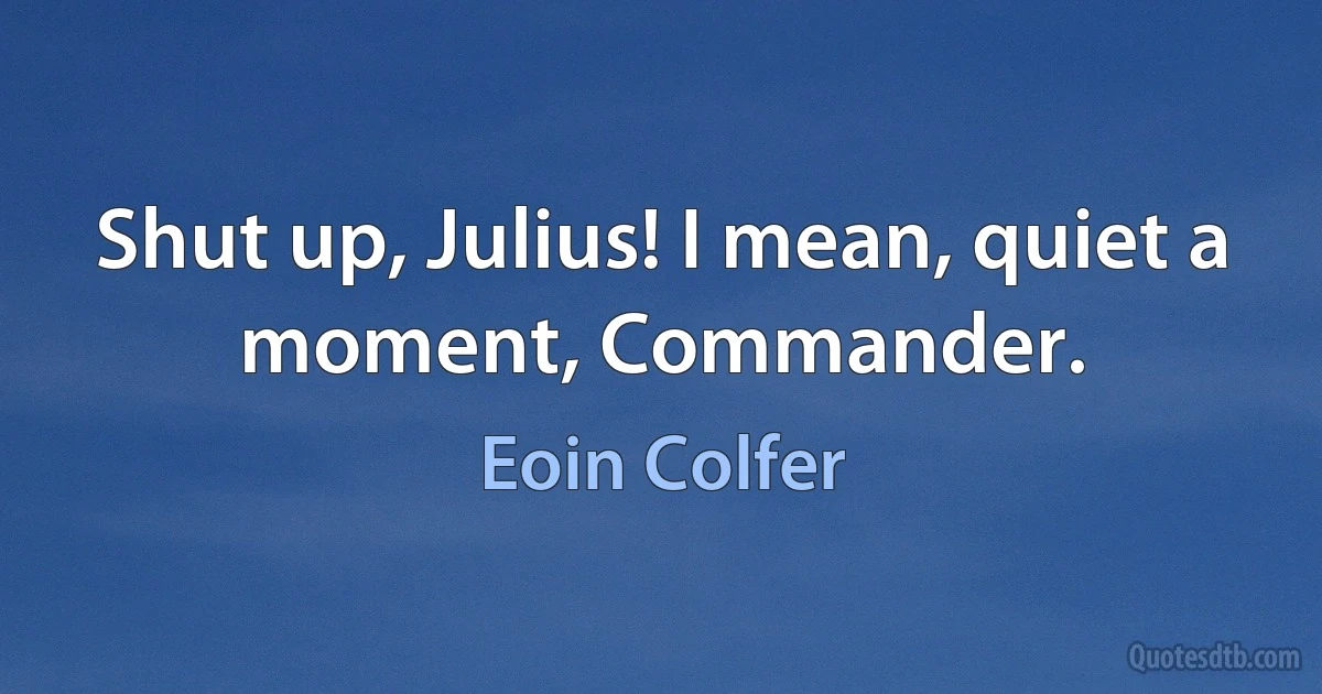 Shut up, Julius! I mean, quiet a moment, Commander. (Eoin Colfer)