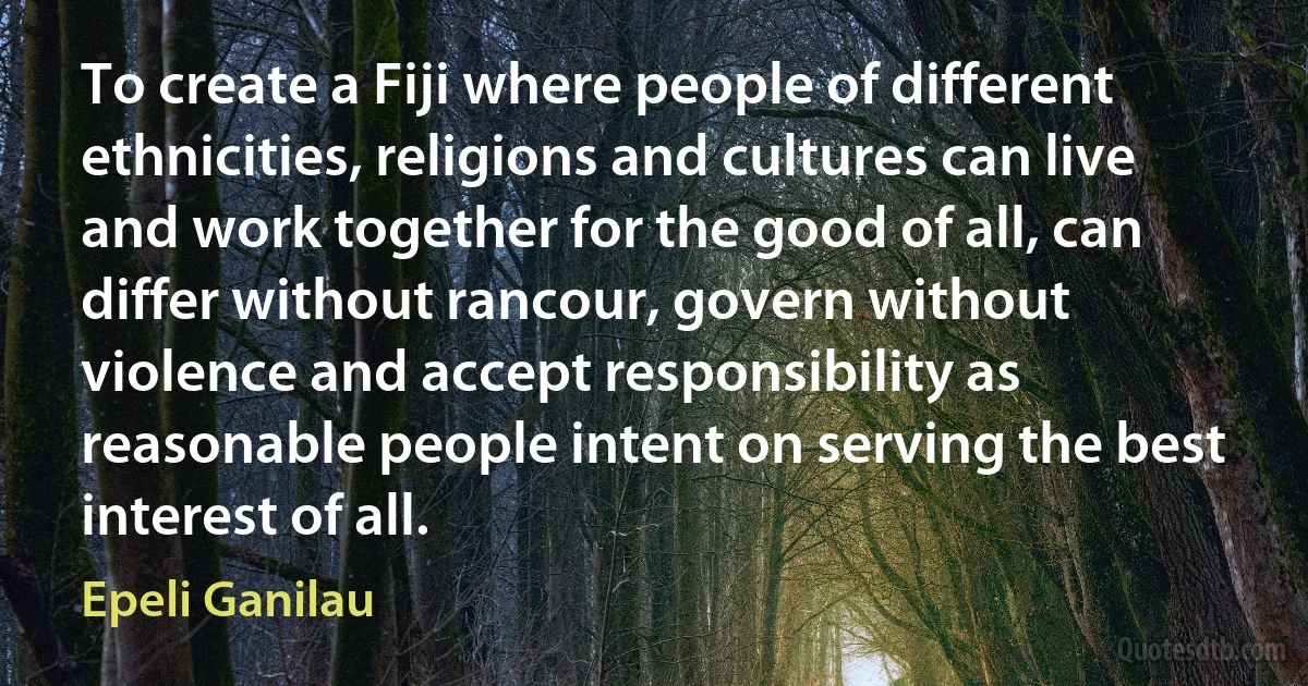 To create a Fiji where people of different ethnicities, religions and cultures can live and work together for the good of all, can differ without rancour, govern without violence and accept responsibility as reasonable people intent on serving the best interest of all. (Epeli Ganilau)