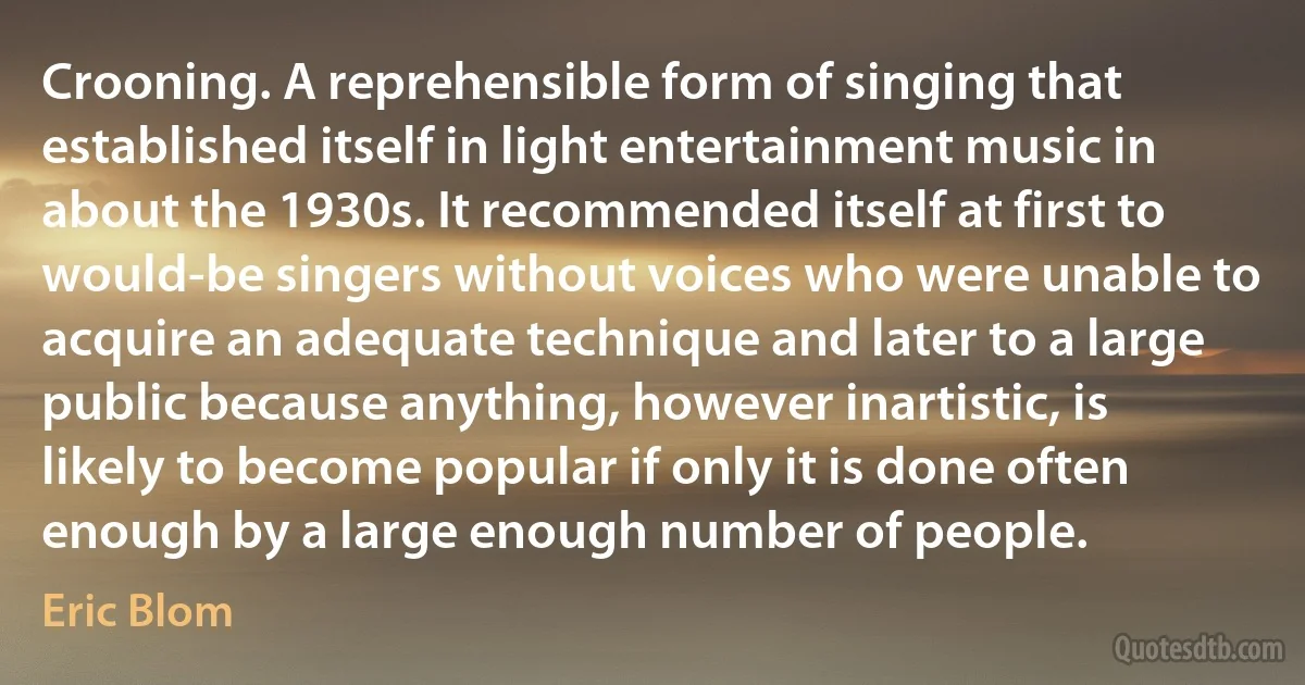 Crooning. A reprehensible form of singing that established itself in light entertainment music in about the 1930s. It recommended itself at first to would-be singers without voices who were unable to acquire an adequate technique and later to a large public because anything, however inartistic, is likely to become popular if only it is done often enough by a large enough number of people. (Eric Blom)