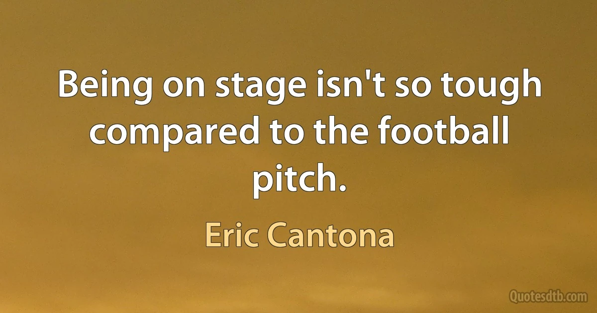 Being on stage isn't so tough compared to the football pitch. (Eric Cantona)