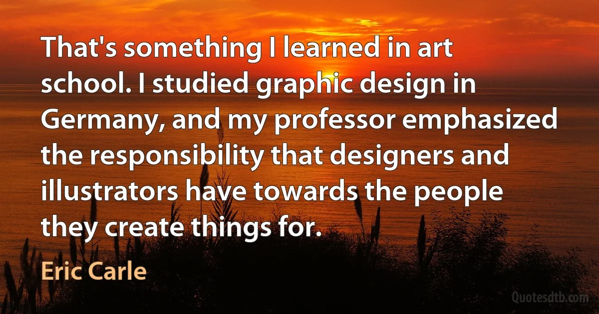 That's something I learned in art school. I studied graphic design in Germany, and my professor emphasized the responsibility that designers and illustrators have towards the people they create things for. (Eric Carle)