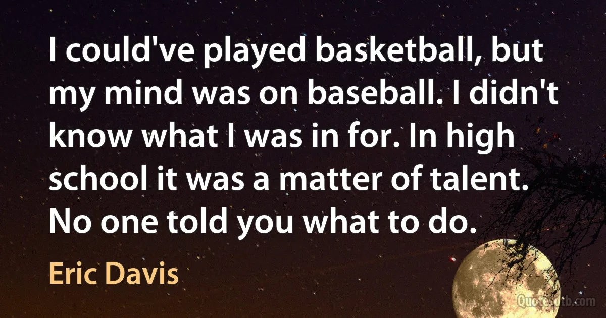 I could've played basketball, but my mind was on baseball. I didn't know what I was in for. In high school it was a matter of talent. No one told you what to do. (Eric Davis)