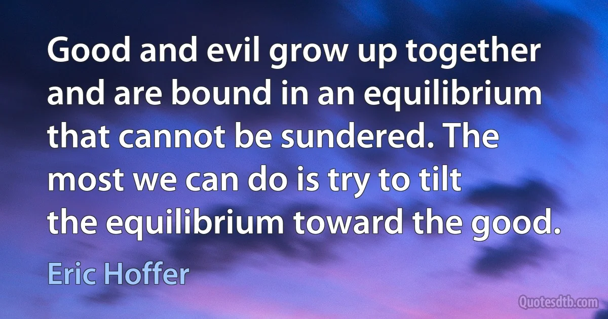 Good and evil grow up together and are bound in an equilibrium that cannot be sundered. The most we can do is try to tilt the equilibrium toward the good. (Eric Hoffer)