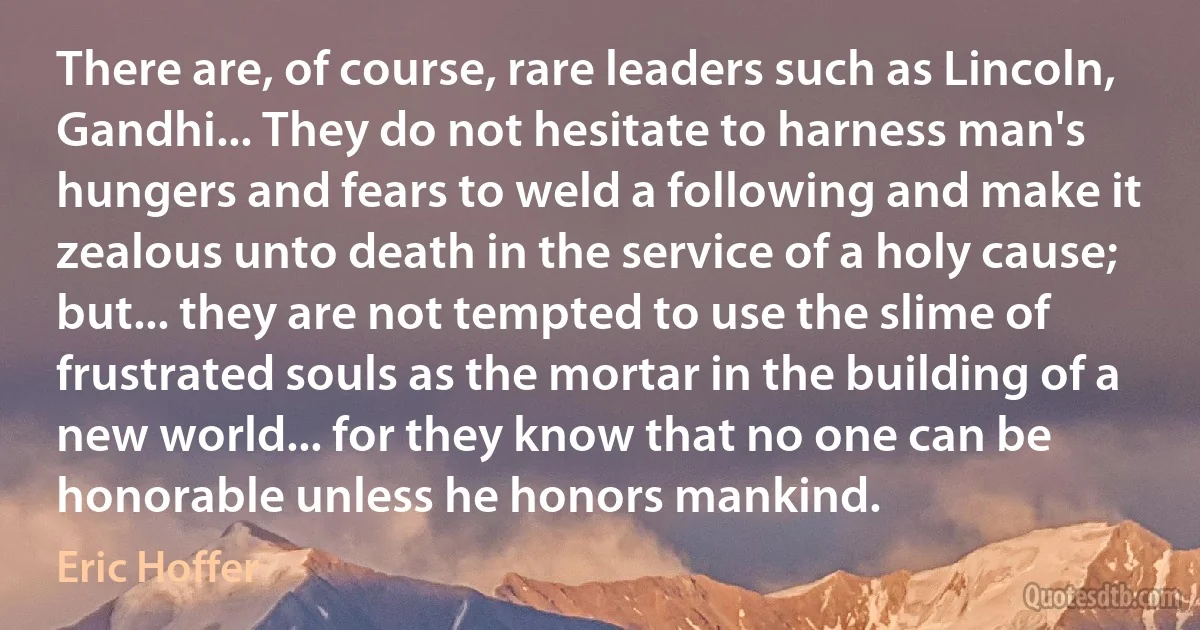 There are, of course, rare leaders such as Lincoln, Gandhi... They do not hesitate to harness man's hungers and fears to weld a following and make it zealous unto death in the service of a holy cause; but... they are not tempted to use the slime of frustrated souls as the mortar in the building of a new world... for they know that no one can be honorable unless he honors mankind. (Eric Hoffer)