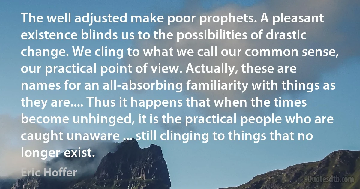 The well adjusted make poor prophets. A pleasant existence blinds us to the possibilities of drastic change. We cling to what we call our common sense, our practical point of view. Actually, these are names for an all-absorbing familiarity with things as they are.... Thus it happens that when the times become unhinged, it is the practical people who are caught unaware ... still clinging to things that no longer exist. (Eric Hoffer)