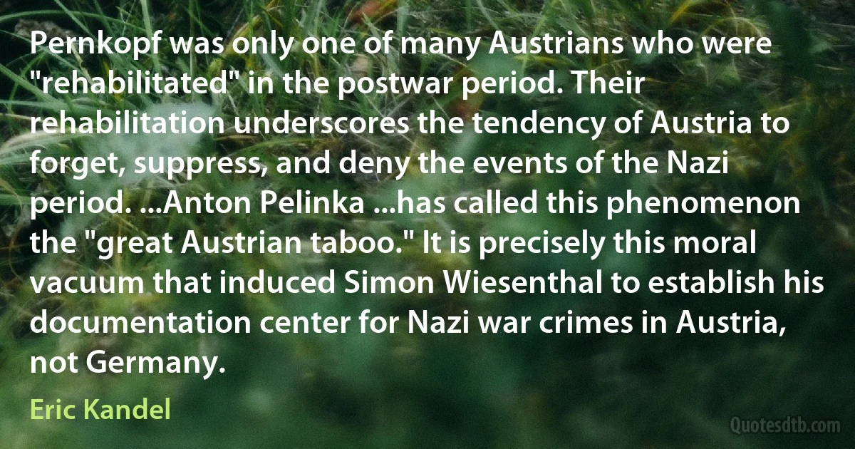 Pernkopf was only one of many Austrians who were "rehabilitated" in the postwar period. Their rehabilitation underscores the tendency of Austria to forget, suppress, and deny the events of the Nazi period. ...Anton Pelinka ...has called this phenomenon the "great Austrian taboo." It is precisely this moral vacuum that induced Simon Wiesenthal to establish his documentation center for Nazi war crimes in Austria, not Germany. (Eric Kandel)