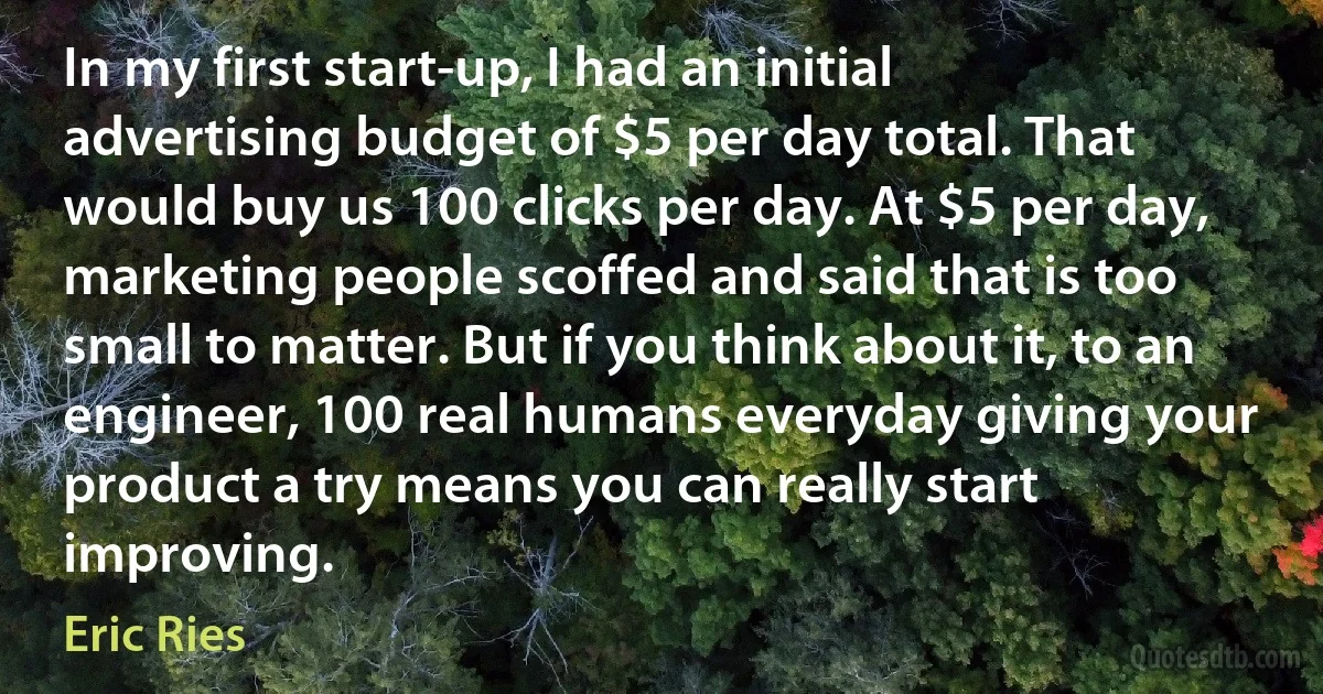 In my first start-up, I had an initial advertising budget of $5 per day total. That would buy us 100 clicks per day. At $5 per day, marketing people scoffed and said that is too small to matter. But if you think about it, to an engineer, 100 real humans everyday giving your product a try means you can really start improving. (Eric Ries)